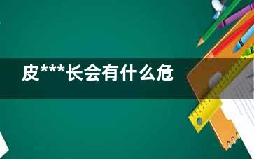 皮***长会有什么危害 皮***长会有什么后果,皮***长会得什么病